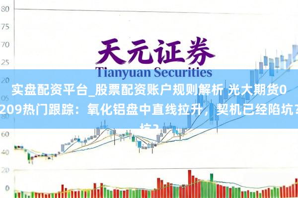 实盘配资平台_股票配资账户规则解析 光大期货0209热门跟踪：氧化铝盘中直线拉升，契机已经陷坑？