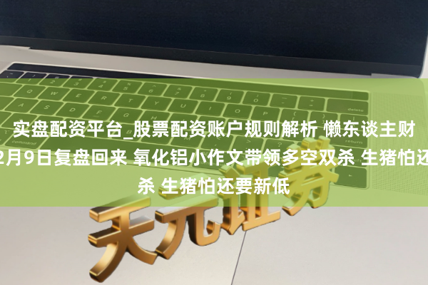 实盘配资平台_股票配资账户规则解析 懒东谈主财知谈:2月9日复盘回来 氧化铝小作文带领多空双杀 生猪怕还要新低