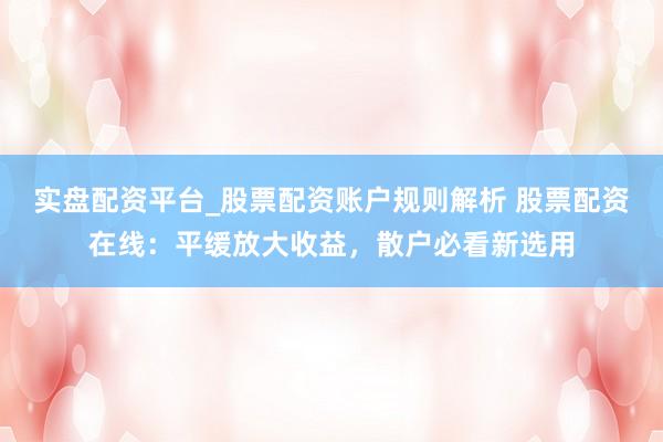 实盘配资平台_股票配资账户规则解析 股票配资在线:平缓放大收益,散户必看新选用