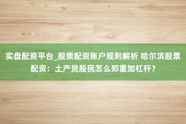 实盘配资平台_股票配资账户规则解析 哈尔滨股票配资：土产货股民怎么郑重加杠杆？