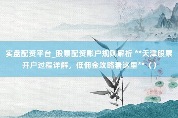 实盘配资平台_股票配资账户规则解析 **天津股票开户过程详解，低佣金攻略看这里**（）