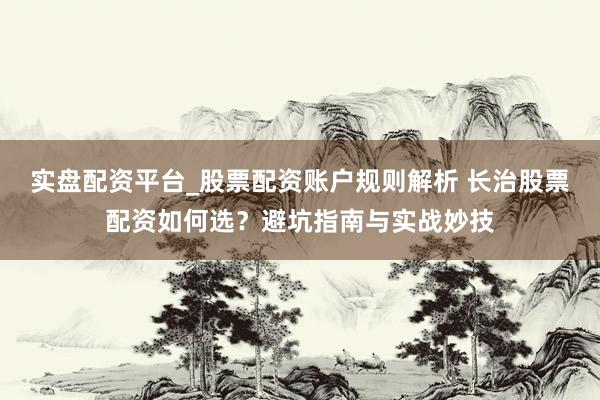 实盘配资平台_股票配资账户规则解析 长治股票配资如何选？避坑指南与实战妙技