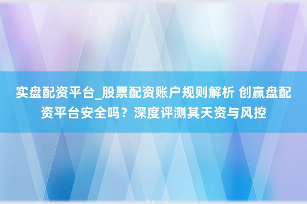 实盘配资平台_股票配资账户规则解析 创赢盘配资平台安全吗？深度评测其天资与风控