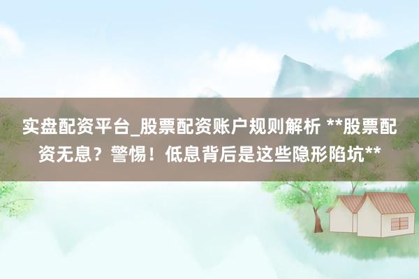 实盘配资平台_股票配资账户规则解析 **股票配资无息？警惕！低息背后是这些隐形陷坑**