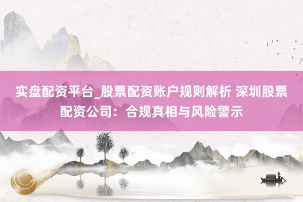 实盘配资平台_股票配资账户规则解析 深圳股票配资公司：合规真相与风险警示