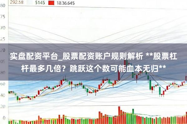 实盘配资平台_股票配资账户规则解析 **股票杠杆最多几倍？跳跃这个数可能血本无归**