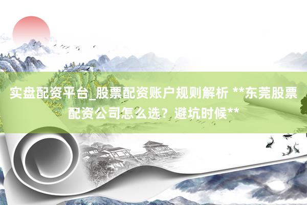 实盘配资平台_股票配资账户规则解析 **东莞股票配资公司怎么选？避坑时候**