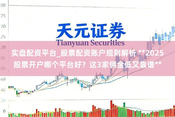 实盘配资平台_股票配资账户规则解析 **2025股票开户哪个平台好?这3家佣金低又靠谱**